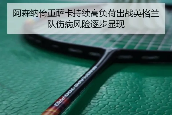 阿森纳倚重萨卡持续高负荷出战英格兰队伤病风险逐步显现