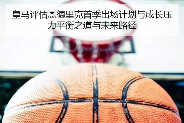 皇马评估恩德里克首季出场计划与成长压力平衡之道与未来路径