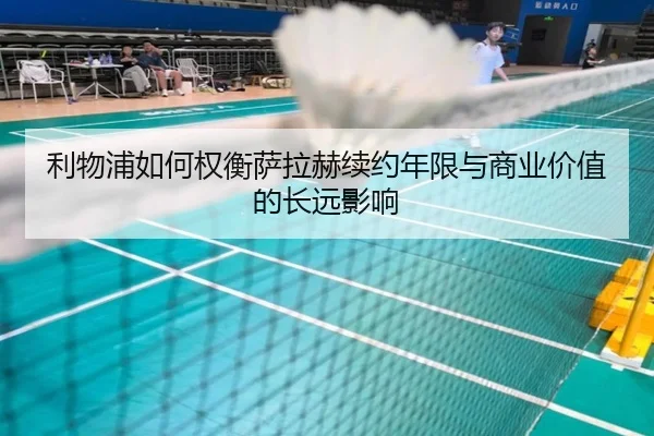 利物浦如何权衡萨拉赫续约年限与商业价值的长远影响