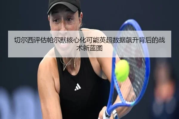 切尔西评估帕尔默核心化可能英超数据飙升背后的战术新蓝图