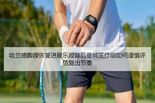 哈兰德脚踝恢复进展乐观背后曼城医疗组如何谨慎评估复出节奏