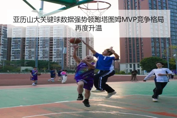 亚历山大关键球数据强势领跑塔图姆MVP竞争格局再度升温